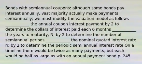 Bonds with semiannual coupons: although some bonds pay interest annually, vast majority actually make payments semiannually; we must modify the valuation model as follows ____________ the annual coupon interest payment by 2 to determine the dollars of interest paid each 6 months ____________ the years to maturity, N, by 2 to determine the number of semiannual periods ____________ the nominal quoted interest rate rd by 2 to determine the periodic semi annual interest rate On a timeline there would be twice as many payments, but each would be half as large as with an annual payment bond p. 245