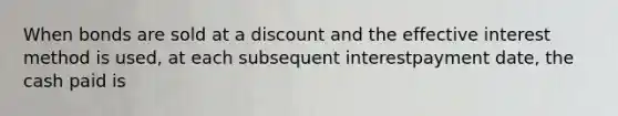 When bonds are sold at a discount and the effective interest method is used, at each subsequent interestpayment date, the cash paid is