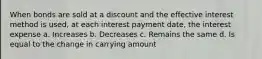 When bonds are sold at a discount and the effective interest method is used, at each interest payment date, the interest expense a. Increases b. Decreases c. Remains the same d. Is equal to the change in carrying amount