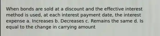 When bonds are sold at a discount and the effective interest method is used, at each interest payment date, the interest expense a. Increases b. Decreases c. Remains the same d. Is equal to the change in carrying amount