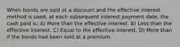 When bonds are sold at a discount and the effective interest method is used, at each subsequent interest payment date, the cash paid is: A) More than the effective interest. B) Less than the effective interest. C) Equal to the effective interest. D) More than if the bonds had been sold at a premium.