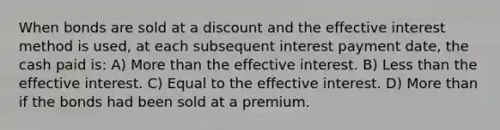 When bonds are sold at a discount and the effective interest method is used, at each subsequent interest payment date, the cash paid is: A) More than the effective interest. B) Less than the effective interest. C) Equal to the effective interest. D) More than if the bonds had been sold at a premium.