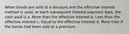 When bonds are sold at a discount and the effective interest method is used, at each subsequent interest payment date, the cash paid is a. More than the effective interest b. Less than the effective interest c. Equal to the effective interest d. More than if the bonds had been sold at a premium