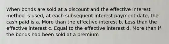 When bonds are sold at a discount and the effective interest method is used, at each subsequent interest payment date, the cash paid is a. <a href='https://www.questionai.com/knowledge/keWHlEPx42-more-than' class='anchor-knowledge'>more than</a> the effective interest b. <a href='https://www.questionai.com/knowledge/k7BtlYpAMX-less-than' class='anchor-knowledge'>less than</a> the effective interest c. Equal to the effective interest d. More than if the bonds had been sold at a premium