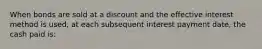 When bonds are sold at a discount and the effective interest method is used, at each subsequent interest payment date, the cash paid is: