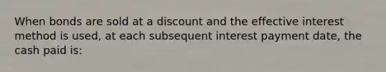 When bonds are sold at a discount and the effective interest method is used, at each subsequent interest payment date, the cash paid is: