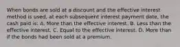 When bonds are sold at a discount and the effective interest method is used, at each subsequent interest payment date, the cash paid is: A. More than the effective interest. B. Less than the effective interest. C. Equal to the effective interest. D. More than if the bonds had been sold at a premium.