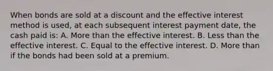 When bonds are sold at a discount and the effective interest method is used, at each subsequent interest payment date, the cash paid is: A. More than the effective interest. B. Less than the effective interest. C. Equal to the effective interest. D. More than if the bonds had been sold at a premium.