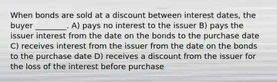 When bonds are sold at a discount between interest dates, the buyer ________. A) pays no interest to the issuer B) pays the issuer interest from the date on the bonds to the purchase date C) receives interest from the issuer from the date on the bonds to the purchase date D) receives a discount from the issuer for the loss of the interest before purchase