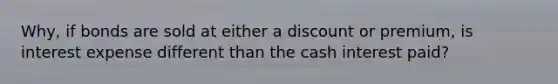 Why, if bonds are sold at either a discount or premium, is interest expense different than the cash interest paid?