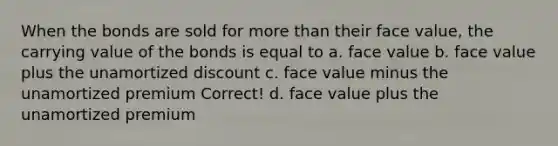 When the bonds are sold for <a href='https://www.questionai.com/knowledge/keWHlEPx42-more-than' class='anchor-knowledge'>more than</a> their face value, the carrying value of the bonds is equal to a. face value b. face value plus the unamortized discount c. face value minus the unamortized premium Correct! d. face value plus the unamortized premium