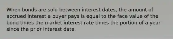 When bonds are sold between interest​ dates, the amount of accrued interest a buyer pays is equal to the face value of the bond times the market interest rate times the portion of a year since the prior interest date.