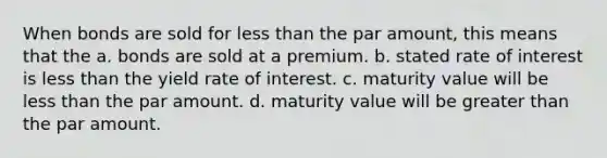 When bonds are sold for less than the par amount, this means that the a. bonds are sold at a premium. b. stated rate of interest is less than the yield rate of interest. c. maturity value will be less than the par amount. d. maturity value will be greater than the par amount.