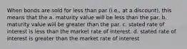 When bonds are sold for less than par (i.e., at a discount), this means that the a. maturity value will be less than the par. b. maturity value will be greater than the par. c. stated rate of interest is less than the market rate of interest. d. stated rate of interest is greater than the market rate of interest