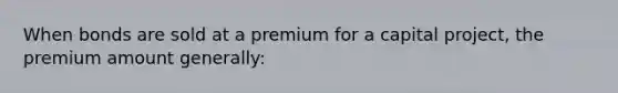 When bonds are sold at a premium for a capital project, the premium amount generally: