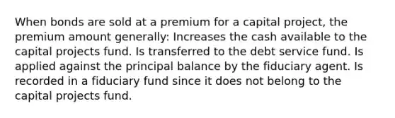 When bonds are sold at a premium for a capital project, the premium amount generally: Increases the cash available to the capital projects fund. Is transferred to the debt service fund. Is applied against the principal balance by the fiduciary agent. Is recorded in a fiduciary fund since it does not belong to the capital projects fund.