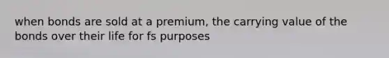 when bonds are sold at a premium, the carrying value of the bonds over their life for fs purposes