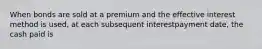 When bonds are sold at a premium and the effective interest method is used, at each subsequent interestpayment date, the cash paid is