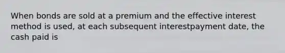 When bonds are sold at a premium and the effective interest method is used, at each subsequent interestpayment date, the cash paid is