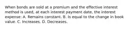 When bonds are sold at a premium and the effective interest method is used, at each interest payment date, the interest expense: A. Remains constant. B. Is equal to the change in book value. C. Increases. D. Decreases.