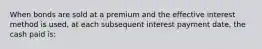 When bonds are sold at a premium and the effective interest method is used, at each subsequent interest payment date, the cash paid is: