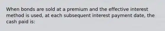 When bonds are sold at a premium and the effective interest method is used, at each subsequent interest payment date, the cash paid is: