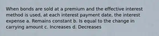 When bonds are sold at a premium and the effective interest method is used, at each interest payment date, the interest expense a. Remains constant b. Is equal to the change in carrying amount c. Increases d. Decreases