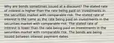 Why are bonds sometimes issued at a discount? The stated rate of interest is higher than the rate being paid on investments in the securities market with comparable risk. The stated rate of interest is the same as the rate being paid on investments in the securities market with comparable risk. The stated rate of interest is lower than the rate being paid on investments in the securities market with comparable risk. The bonds are being issued between interest payment dates.