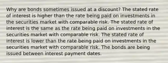 Why are bonds sometimes issued at a discount? The stated rate of interest is higher than the rate being paid on investments in the securities market with comparable risk. The stated rate of interest is the same as the rate being paid on investments in the securities market with comparable risk. The stated rate of interest is lower than the rate being paid on investments in the securities market with comparable risk. The bonds are being issued between interest payment dates.