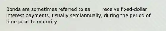 Bonds are sometimes referred to as ____ receive fixed-dollar interest payments, usually semiannually, during the period of time prior to maturity