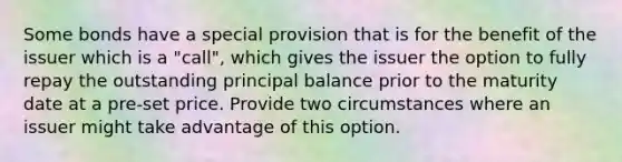 Some bonds have a special provision that is for the benefit of the issuer which is a "call", which gives the issuer the option to fully repay the outstanding principal balance prior to the maturity date at a pre-set price. Provide two circumstances where an issuer might take advantage of this option.