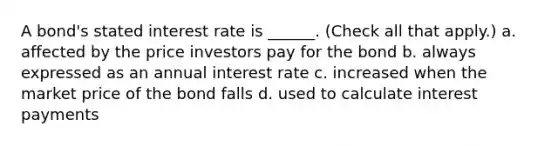 A bond's stated interest rate is ______. (Check all that apply.) a. affected by the price investors pay for the bond b. always expressed as an annual interest rate c. increased when the market price of the bond falls d. used to calculate interest payments