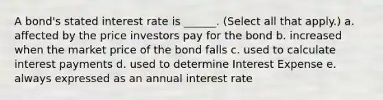 A bond's stated interest rate is ______. (Select all that apply.) a. affected by the price investors pay for the bond b. increased when the market price of the bond falls c. used to calculate interest payments d. used to determine Interest Expense e. always expressed as an annual interest rate