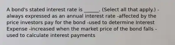 A bond's stated interest rate is ______. (Select all that apply.) -always expressed as an annual interest rate -affected by the price investors pay for the bond -used to determine Interest Expense -increased when the market price of the bond falls -used to calculate interest payments