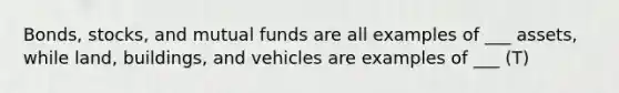 Bonds, stocks, and mutual funds are all examples of ___ assets, while land, buildings, and vehicles are examples of ___ (T)