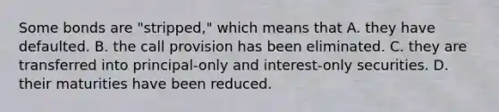 Some bonds are "stripped," which means that A. they have defaulted. B. the call provision has been eliminated. C. they are transferred into principal-only and interest-only securities. D. their maturities have been reduced.