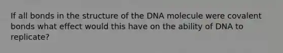 If all bonds in the structure of the DNA molecule were covalent bonds what effect would this have on the ability of DNA to replicate?