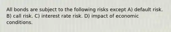 All bonds are subject to the following risks except A) default risk. B) call risk. C) interest rate risk. D) impact of economic conditions.