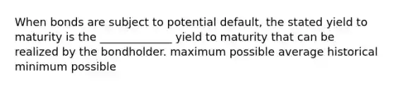 When bonds are subject to potential default, the stated yield to maturity is the _____________ yield to maturity that can be realized by the bondholder. maximum possible average historical minimum possible