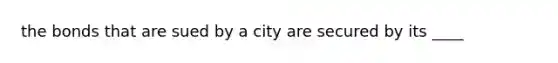 the bonds that are sued by a city are secured by its ____