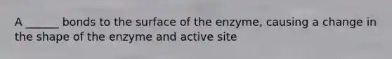 A ______ bonds to the surface of the enzyme, causing a change in the shape of the enzyme and active site