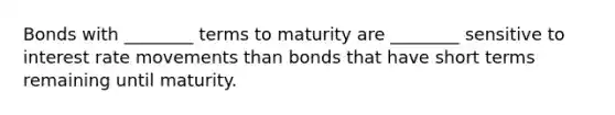 Bonds with ________ terms to maturity are ________ sensitive to interest rate movements than bonds that have short terms remaining until maturity.