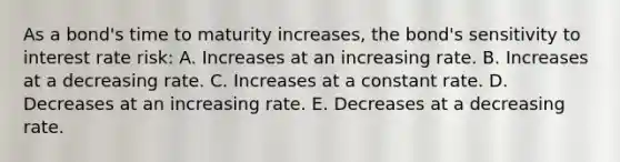 As a bond's time to maturity increases, the bond's sensitivity to interest rate risk: A. Increases at an increasing rate. B. Increases at a decreasing rate. C. Increases at a constant rate. D. Decreases at an increasing rate. E. Decreases at a decreasing rate.