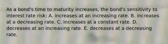 As a bond's time to maturity increases, the bond's sensitivity to interest rate risk: A. increases at an increasing rate. B. increases at a decreasing rate. C. increases at a constant rate. D. decreases at an increasing rate. E. decreases at a decreasing rate.