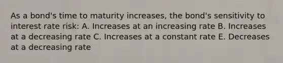 As a bond's time to maturity increases, the bond's sensitivity to interest rate risk: A. Increases at an increasing rate B. Increases at a decreasing rate C. Increases at a constant rate E. Decreases at a decreasing rate