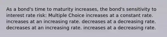 As a bond's time to maturity increases, the bond's sensitivity to interest rate risk: Multiple Choice increases at a constant rate. increases at an increasing rate. decreases at a decreasing rate. decreases at an increasing rate. increases at a decreasing rate.