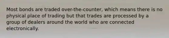 Most bonds are traded over-the-counter, which means there is no physical place of trading but that trades are processed by a group of dealers around the world who are connected electronically.