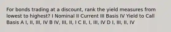 For bonds trading at a discount, rank the yield measures from lowest to highest? I Nominal II Current III Basis IV Yield to Call Basis A I, II, III, IV B IV, III, II, I C II, I, III, IV D I, III, II, IV