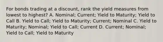 For bonds trading at a discount, rank the yield measures from lowest to highest? A. Nominal; Current; Yield to Maturity; Yield to Call B. Yield to Call; Yield to Maturity; Current; Nominal C. Yield to Maturity; Nominal; Yield to Call; Current D. Current; Nominal; Yield to Call; Yield to Maturity