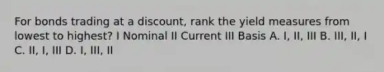 For bonds trading at a discount, rank the yield measures from lowest to highest? I Nominal II Current III Basis A. I, II, III B. III, II, I C. II, I, III D. I, III, II